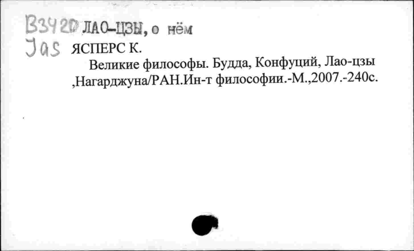 ﻿ВЭД 20 ЛАО-ЦЗЫ, о нём
ЯСПЕРС к.
Великие философы. Будда, Конфуций, Лао-цзы ,Нагарджуна/РАН.Ин-т философии.-М.,2007.-240с.